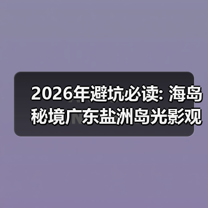 2026年避坑必读: 海岛秘境广东盐洲岛光影观音山全攻略