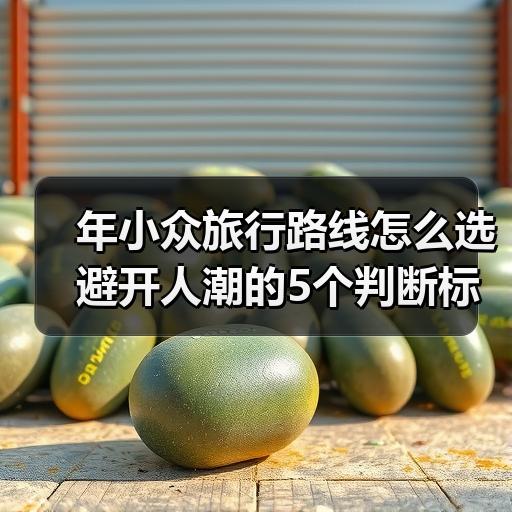 年小众旅行路线怎么选 避开人潮的5个判断标准