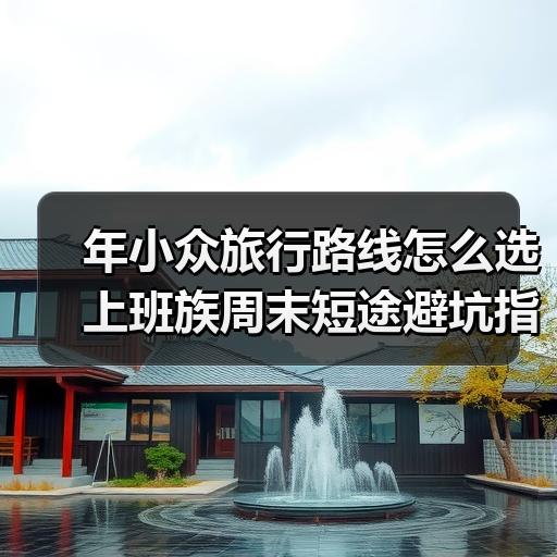 年小众旅行路线怎么选 上班族周末短途避坑指南