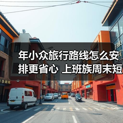 年小众旅行路线怎么安排更省心 上班族周末短途玩法拆解